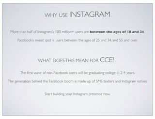 WHY USE INSTAGRAM

 More than half of Instagram's 100 million+ users are between the ages of 18 and 34.

      Facebook’s sweet spot is users between the ages of 25 and 34, and 55 and over.




                   WHAT DOES THIS MEAN FOR                 CCE?
       The ﬁrst wave of non-Facebook users will be graduating college in 2-4 years.

The generation behind the Facebook boom is made up of SMS texters and Instagram natives


                       Start building your Instagram presence now.
 