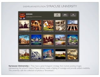 EXEMPLAR INSTITUTION           SYRACUSE UNIVERSITY




Syracuse University - They have a great Instagram strategy that involves posting images
representing the school's history. These photos create a feeling of nostalgia and provide added credibility.
The university calls this collection of photos a "throwback."
 