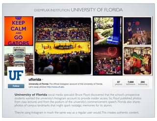 EXEMPLAR INSTITUTION          UNIVERSITY OF FLORIDA




University of Florida social media specialist Bruce Floyd discovered that the school’s prospective
students wanted the university’s Instagram account to provide insider access. So, Floyd published photos
from class lectures and from the podium of the university’s commencement speech. Florida also shares
photos of campus landmarks that might spark nostalgic memories for its alumni.

They’re using Instagram in much the same way as a regular user would. This creates authentic content.
 