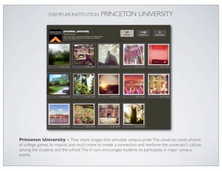 EXEMPLAR INSTITUTION          PRINCETON UNIVERSITY




Princeton University - They share images that stimulate campus pride. The university posts photos
of college games, its mascot, and much more to create a connection and reinforce the university's culture
among the students and the school. This in turn encourages students to participate in major campus
events.
 