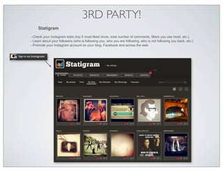 3RD PARTY!
     Statigram
- Check your Instagram stats (top 5 most liked shots, total number of comments, filters you use most, etc.)
- Learn about your followers (who is following you, who you are following, who is not following you back, etc.)
- Promote your Instagram account on your blog, Facebook and across the web
 