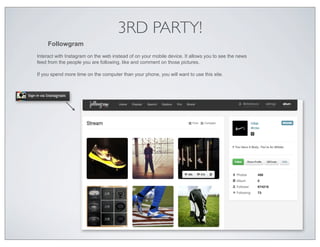 3RD PARTY!
     Followgram
Interact with Instagram on the web instead of on your mobile device. It allows you to see the news
feed from the people you are following, like and comment on those pictures.

If you spend more time on the computer than your phone, you will want to use this site.
 