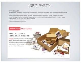 3RD PARTY!
Printstagram
(available for Apple and Android users) to print your Instagram pictures so you can remember them forever.

Prints available in square photos, stickers, memory boxes of mini prints, t-shirts, posters and more.
If you are anything like most social media types and haven’t printed up a single picture in over 2 years,
Printstagram will be a fun dose of anachronism.

Also, think Christmas presents!
 