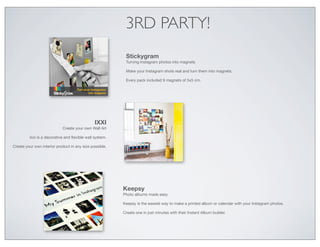 3RD PARTY!
                                                          Stickygram
                                                          Turning Instagram photos into magnets

                                                          Make your Instagram shots real and turn them into magnets.

                                                          Every pack included 9 magnets of 5x5 cm.




                                               IXXI
                            Create your own Wall Art

         Ixxi is a decorative and ﬂexible wall system.

Create your own interior product in any size possible.




                                                         Keepsy
                                                         Photo albums made easy

                                                         Keepsy is the easiest way to make a printed album or calendar with your Instagram photos.

                                                         Create one in just minutes with their Instant Album builder.
 