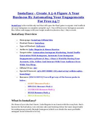 InstaEasy - Create A 5-6 Figure A Year
Business By Automating Your Engagements
For Free 24/7
InstaEasy is the worlds only tool that will open the flood gates to organic viral traffic &
set your Instagram on complete autopilot 24/7. You will have your Instagram accounts
like, follow and engage with your target market 24 hours a day, 7 days a week.
InstaEasy Overview
 Homepage: InstaEasy Official Site
 Product Name: InstaEasy
 Type of Product: Software
 Authors: Luke Maguire & Simon Harries
 Target niche: Automation Instagram Marketing, Social Traffic
Generation With Instagram, Automate Your Instagram
Engagements 24 Hours A Day, 7 Days A Week By Having Your
Accounts, Like, Follow And Interact With Your Audience Even
While You Sleep.
 Official Price: $67
 Special Discount: 25%-OFF HERE! (It’s start at $47 within 24hrs-
launching)
 Bonuses: [EXCLUSIVE] You will get any of the bonus packs in
below:
o GIANT Bonuses Pack 1
o SPECIAL Bonuses Pack 2
o ULTIMATE Bonuses Pack 3
o HUGE Bonuses Pack 4
o MEGA Bonuses Pack 5
What Is InstaEasy?
For those of you who don’t know, Luke Maguire is an Aussie with the crazy hair, that’s
known for his bad jokes, very extreme sales and training videos but more importantly
for making many purely through Instagram (which is no doubt the most profitable
untapped social network to be on).
 