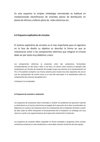 En esta esquema se emplea simbologia normalizada es habitual en
instalacionesde electrificacion de viviendas planos de distribución en
planta de oficinas y talleres plano de redes electricas etc.




4.3 Esquema explicativo de circuitos



El sistema explicativo de circuitos es el mas importante para el ingeniero
en la fase de diseño su objetivo es describir la forma en que se
relacionaran entre si los componentes eléctricos que integran el circuito
debe ser por tanto muy didáctico y claro.


Los componentes eléctricos se presentan entre dos conductores horizontales
correspondientes en dos fases o bien a una fase y el neutro como muestra el ejemplo cada
componente con función de recepción de energía ocupa una columna en la representación así
TC1 y TC2 podrían compartir una misma columna pero resulta mas claro separarlas de una en
una los componentes de control como es el caso del interruptor S se representan sobre los
componentes de consumo que gobiernan (

la lámpara E en el ejemplo).




4.4 Esquema de conexión o realización



Los esquemas de conexiones estan orientados a resolver los problemas de ejecución material
su destinatario es el tecnico electricista encargado de la ejecución de la obra no pretenden ser
didacticos en cuanto a las relaciones entre los componentes de la instalacion de hecho a partir
de ellos suele ser difícil interpretar el funcionamiento de la instalacion sin embargo son muy
claros en cuanto a los aspectos basicos de la ejecución material de la institución.



Los esquemas de conexión deben responder en forma inmediata a preguntas como cuantos
conductores tenemos en esta canalización o como debo conectar los bornes de este equipo.
 