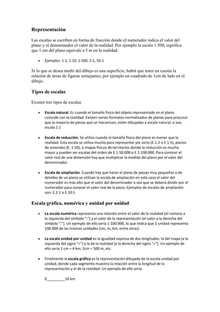 Representación

Las escalas se escriben en forma de fracción donde el numerador indica el valor del
plano y el denominador el valor de la realidad. Por ejemplo la escala 1:500, significa
que 1 cm del plano equivale a 5 m en la realidad.

      Ejemplos: 1:1, 1:10, 1:500, 5:1, 50:1

Si lo que se desea medir del dibujo es una superficie, habrá que tener en cuenta la
relación de áreas de figuras semejantes, por ejemplo un cuadrado de 1cm de lado en el
dibujo.

Tipos de escalas

Existen tres tipos de escalas:

      Escala natural. Es cuando el tamaño físico del objeto representado en el plano
       coincide con la realidad. Existen varios formatos normalizados de planos para procurar
       que la mayoría de piezas que se mecanizan, estén dibujadas a escala natural, o sea,
       escala 1:1

      Escala de reducción. Se utiliza cuando el tamaño físico del plano es menor que la
       realidad. Esta escala se utiliza mucho para representar pie cerio (E.1:2 o E.1:5), planos
       de viviendas (E: 1:50), o mapas físicos de territorios donde la reducción es mucho
       mayor y pueden ser escalas del orden de E.1:50.000 o E.1:100.000. Para conocer el
       valor real de una dimensión hay que multiplicar la medida del plano por el valor del
       denominador.

      Escala de ampliación. Cuando hay que hacer el plano de piezas muy pequeñas o de
       detalles de un plano se utilizan la escala de ampliación en este caso el valor del
       numerador es más alto que el valor del denominador o sea que se deberá dividir por el
       numerador para conocer el valor real de la pieza. Ejemplos de escalas de ampliación
       son: E.2:1 o E.10:1

Escala gráfica, numérica y unidad por unidad

      La escala numérica representa una relación entre el valor de la realidad (el número a
       la izquierda del símbolo ":") y el valor de la representación (el valor a la derecha del
       símbolo ":"). Un ejemplo de ello sería 1:100.000, lo que indica que 1 unidad representa
       100.000 de las mismas unidades (cm, m, km, entre otras).

      La escala unidad por unidad es la igualdad expresa de dos longitudes: la del mapa (a la
       izquierda del signo "=") y la de la realidad (a la derecha del signo "="). Un ejemplo de
       ello sería 1 cm = 4 km; 2cm = 500 m, etc.

      Finalmente la escala gráfica es la representación dibujada de la escala unidad por
       unidad, donde cada segmento muestra la relación entre la longitud de la
       representación y el de la realidad. Un ejemplo de ello sería:

       0_________10 km
 