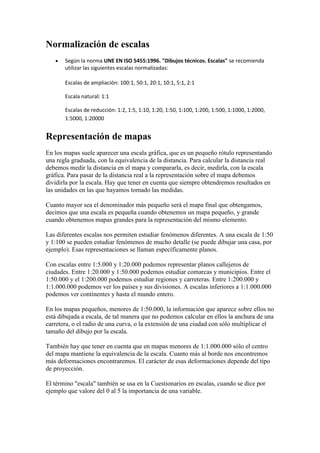 Normalización de escalas
      Según la norma UNE EN ISO 5455:1996. "Dibujos técnicos. Escalas" se recomienda
       utilizar las siguientes escalas normalizadas:

       Escalas de ampliación: 100:1, 50:1, 20:1, 10:1, 5:1, 2:1

       Escala natural: 1:1

       Escalas de reducción: 1:2, 1:5, 1:10, 1:20, 1:50, 1:100, 1:200, 1:500, 1:1000, 1:2000,
       1:5000, 1:20000


Representación de mapas
En los mapas suele aparecer una escala gráfica, que es un pequeño rótulo representando
una regla graduada, con la equivalencia de la distancia. Para calcular la distancia real
debemos medir la distancia en el mapa y compararla, es decir, medirla, con la escala
gráfica. Para pasar de la distancia real a la representación sobre el mapa debemos
dividirla por la escala. Hay que tener en cuenta que siempre obtendremos resultados en
las unidades en las que hayamos tomado las medidas.

Cuanto mayor sea el denominador más pequeño será el mapa final que obtengamos,
decimos que una escala es pequeña cuando obtenemos un mapa pequeño, y grande
cuando obtenemos mapas grandes para la representación del mismo elemento.

Las diferentes escalas nos permiten estudiar fenómenos diferentes. A una escala de 1:50
y 1:100 se pueden estudiar fenómenos de mucho detalle (se puede dibujar una casa, por
ejemplo). Esas representaciones se llaman específicamente planos.

Con escalas entre 1:5.000 y 1:20.000 podemos representar planos callejeros de
ciudades. Entre 1:20.000 y 1:50.000 podemos estudiar comarcas y municipios. Entre el
1:50.000 y el 1:200.000 podemos estudiar regiones y carreteras. Entre 1:200.000 y
1:1.000.000 podemos ver los países y sus divisiones. A escalas inferiores a 1:1.000.000
podemos ver continentes y hasta el mundo entero.

En los mapas pequeños, menores de 1:50.000, la información que aparece sobre ellos no
está dibujada a escala, de tal manera que no podemos calcular en ellos la anchura de una
carretera, o el radio de una curva, o la extensión de una ciudad con sólo multiplicar el
tamaño del dibujo por la escala.

También hay que tener en cuenta que en mapas menores de 1:1.000.000 sólo el centro
del mapa mantiene la equivalencia de la escala. Cuanto más al borde nos encontremos
más deformaciones encontraremos. El carácter de esas deformaciones depende del tipo
de proyección.

El término "escala" también se usa en la Cuestionarios en escalas, cuando se dice por
ejemplo que valore del 0 al 5 la importancia de una variable.
 