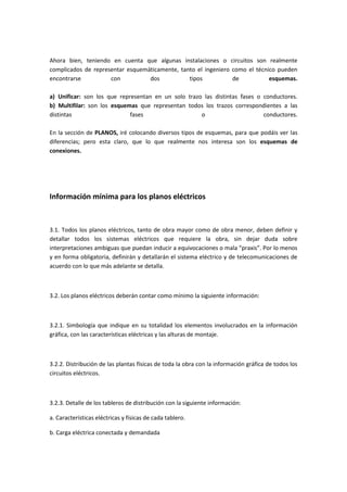 Ahora bien, teniendo en cuenta que algunas instalaciones o circuitos son realmente
complicados de representar esquemáticamente, tanto el ingeniero como el técnico pueden
encontrarse          con          dos           tipos           de           esquemas.

a) Unificar: son los que representan en un solo trazo las distintas fases o conductores.
b) Multifilar: son los esquemas que representan todos los trazos correspondientes a las
distintas                    fases                   o                      conductores.

En la sección de PLANOS, iré colocando diversos tipos de esquemas, para que podáis ver las
diferencias; pero esta claro, que lo que realmente nos interesa son los esquemas de
conexiones.




Información mínima para los planos eléctricos



3.1. Todos los planos eléctricos, tanto de obra mayor como de obra menor, deben definir y
detallar todos los sistemas eléctricos que requiere la obra, sin dejar duda sobre
interpretaciones ambiguas que puedan inducir a equivocaciones o mala “praxis”. Por lo menos
y en forma obligatoria, definirán y detallarán el sistema eléctrico y de telecomunicaciones de
acuerdo con lo que más adelante se detalla.



3.2. Los planos eléctricos deberán contar como mínimo la siguiente información:



3.2.1. Simbología que indique en su totalidad los elementos involucrados en la información
gráfica, con las características eléctricas y las alturas de montaje.



3.2.2. Distribución de las plantas físicas de toda la obra con la información gráfica de todos los
circuitos eléctricos.



3.2.3. Detalle de los tableros de distribución con la siguiente información:

a. Características eléctricas y físicas de cada tablero.

b. Carga eléctrica conectada y demandada
 