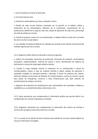 c. Factor de potencia y factor de demanda

d. Corriente total por fase

e. Protección, alimentadores por fase y conductor a tierra

f. Detalle de cada circuito eléctrico conectado con la posición en el tablero, calibre y
aislamiento de los alimentadores, diámetro de la canalización, características de las
protecciones, detalle de la carga de cada uno, voltaje de operación de cada uno y porcentaje
de caída de voltaje por circuito.

g. Cuando el proyecto cuente con un transformador, se deberá indicar el valor de la corriente
de corto circuito en cada tablero.

h. Las unidades de potencia deberán ser indicadas de acuerdo al del sistema internacional de
medidas vigentes por ley en el país.



3.2.4. Diagrama unifilar eléctrico indicando al menos lo siguiente:

a. Calibre de acometidas, elementos de protección, elementos de medición, alimentadores
principales, subalimentadores, sistemas de puesta a tierra, identificación de tableros de
distribución y centros de carga según diseño en planta.

b. Cuando la carga instalada amerite la instalación de un transformador o banco de
transformadores, indicar el tipo de conexión (estrella o delta), voltajes de operación y
capacidad instalada en kilovatios-amperios, indicando el factor de potencia del sistema.
Asimismo detalles constructivos de bóvedas de transformadores, cuartos de control, cuartos
para planta de emergencia, encierros y toda infraestructura que aloje sistemas de
transformación de voltaje o corriente.

c. Diagrama de trayectoria de canalizaciones para alimentadores de acometida a tableros y
subtableros y sus características (tipo, dimensiones, etc.).



3.2.5. Notas aclaratorias que complementen la información gráfica que permita definir con
claridad todos los criterios empleados en el diseño.



3.2.6. Diagramas adicionales que complementen la información del sistema de montaje o
construcción de algunos elementos eléctricos a instalar.



3.2.7. La escala en los planos de áreas interiores para detalle de circuitos ramales deberá ser
tal que la información sea legible.
 