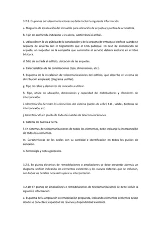 3.2.8. En planos de telecomunicaciones se debe incluir la siguiente información:

a. Diagrama de localización del inmueble para ubicación de arquetas y puntos de acometida.

b. Tipo de acometida indicando si es aérea, subterránea o ambas.

c. Ubicación en la vía pública de la canalización y de la arqueta de entrada al edificio cuando se
requiera de acuerdo con el Reglamento que el CFIA publique. En caso de exoneración de
arqueta, un inspector de la compañía que suministre el servicio deberá anotarlo en el libro
bitácora.

d. Sitio de entrada al edificio; ubicación de las arquetas.

e. Características de las canalizaciones (tipo, dimensiones, etc.).

f. Esquema de la instalación de telecomunicaciones del edificio, que describe el sistema de
distribución empleado (diagrama unifilar).

g. Tipo de cable y elementos de conexión a utilizar.

h. Tipo, altura de ubicación, dimensiones y capacidad del distribuidores y elementos de
interconexión.

i. Identificación de todos los elementos del sistema (cables de cobre F.O., salidas, tableros de
interconexión, etc.

j. Identificación en planta de todas las salidas de telecomunicaciones.

k. Sistema de puesta a tierra.

l. En sistemas de telecomunicaciones de todos los elementos, debe indicarse la interconexión
de todos los elementos.

m. Características de los cables con su cantidad e identificación en todos los puntos de
conexión.

n. Simbología y notas generales.



3.2.9. En planos eléctricos de remodelaciones o ampliaciones se debe presentar además un
diagrama unifilar indicando los elementos existentes y los nuevos sistemas que se incluirán,
con todos los detalles necesarios para su interpretación.



3.2.10. En planos de ampliaciones o remodelaciones de telecomunicaciones se debe incluir la
siguiente información:

a. Esquema de la ampliación o remodelación propuesta, indicando elementos existentes desde
donde se conectará; capacidad de reserva y disponibilidad existente.
 