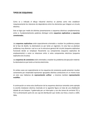 TIPOS DE ESQUEMAS



Como se a indicado el dibujo industrial electrico se plantea como reto establecer
inequívocamente las relaciones de dependencia entre los elementos que integran un circuito
electrico.

Esto se logra por medio de distintas presentaciones o esquemas electricos complementarias
entre si. Fundamentalmente podemos distinguir entre esquemas explicativos y esquemas
conexionados.



Los esquemas explicativos están especialmente orientados a resolver los problemas propios
de la fase de diseño. Su destinatario es por tanto un ingeniero. En esta fase se plantean
problemas muy diversos: cual va a ser la estructura general del circuito (esquema explicativo
funcional) donde se remplazan físicamente sus componentes (esquema explicativo de
emplazamiento) o como se relacionan entre si estos componentes electricos (esquema
explicativo de circuitos).

Los esquemas de conexiones están orientados a resolver los problemas de ejecución material.
Su destinatario es por tanto un tecnico electricista.



En ambos casos son especialmente en los esquemas de conexiones puede presentar resultar
conveniente por simplicidad representar agrupados distintos conductores en un mismo trazo
en este caso hablamos de representación unificar y tenemos tambien representación
multifilar.



A continuación se revisa esta clasificacion de los esquemas electricos tomando como ejemplo
la sencilla instalacion electrica mostrada en la siguiente figura se trata de una ehabitación
dotada de una lampara. Y gobernada por un interruptor y con dos tomas de corriente TC1 y
TC2 la alimentación parte de una caja de distribución que recibe una linea y neutro a 220V,
50Hz.
 