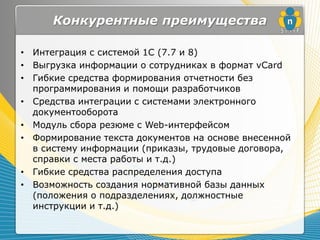 Конкурентные преимущества

• Интеграция с системой 1С (7.7 и 8)
• Выгрузка информации о сотрудниках в формат vCard
• Гибкие средства формирования отчетности без
  программирования и помощи разработчиков
• Средства интеграции с системами электронного
  документооборота
• Модуль сбора резюме с Web-интерфейсом
• Формирование текста документов на основе внесенной
  в систему информации (приказы, трудовые договора,
  справки с места работы и т.д.)
• Гибкие средства распределения доступа
• Возможность создания нормативной базы данных
  (положения о подразделениях, должностные
  инструкции и т.д.)
 