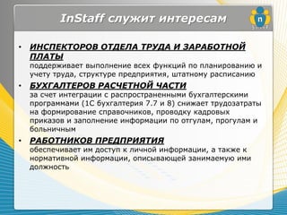 InStaff служит интересам

•   ИНСПЕКТОРОВ ОТДЕЛА ТРУДА И ЗАРАБОТНОЙ
    ПЛАТЫ
    поддерживает выполнение всех функций по планированию и
    учету труда, структуре предприятия, штатному расписанию
•   БУХГАЛТЕРОВ РАСЧЕТНОЙ ЧАСТИ
    за счет интеграции с распространенными бухгалтерскими
    программами (1С бухгалтерия 7.7 и 8) снижает трудозатраты
    на формирование справочников, проводку кадровых
    приказов и заполнение информации по отгулам, прогулам и
    больничным
•   РАБОТНИКОВ ПРЕДПРИЯТИЯ
    обеспечивает им доступ к личной информации, а также к
    нормативной информации, описывающей занимаемую ими
    должность
 