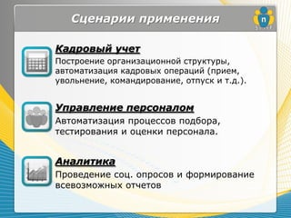 Сценарии применения

Кадровый учет
Построение организационной структуры,
автоматизация кадровых операций (прием,
увольнение, командирование, отпуск и т.д.).


Управление персоналом
Автоматизация процессов подбора,
тестирования и оценки персонала.


Аналитика
Проведение соц. опросов и формирование
всевозможных отчетов
 