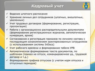 Кадровый учет
 Ведение штатного расписания
 Хранение личных дел сотрудников (штатных, внештатных,
  уволенных)
 Учет трудовых договоров (формирование, регистрация,
  пролонгация)
 Работа с организационно распорядительными документами
  (формирование регистрационных журналов, автоматическая
  нумерация, архив)
 Согласование и регистрация приказов по личному составу с
  последующим ознакомлением заинтересованных сотрудников
  (с использованием системы InDocs)
 Учет рабочего времени и формирование табеля УРВ
 Автоматическое формирование текста документов, по
  шаблонам (приказ на отпуск, командировочное уд., трудовой
  договор и т.д.)
 Формирование графика отпусков (с учетом норм отпуска и
  отпускных периодов)
 