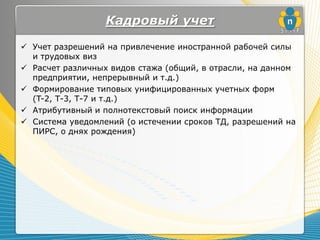 Кадровый учет
 Учет разрешений на привлечение иностранной рабочей силы
  и трудовых виз
 Расчет различных видов стажа (общий, в отрасли, на данном
  предприятии, непрерывный и т.д.)
 Формирование типовых унифицированных учетных форм
  (T-2, Т-3, Т-7 и т.д.)
 Атрибутивный и полнотекстовый поиск информации
 Система уведомлений (о истечении сроков ТД, разрешений на
  ПИРС, о днях рождения)
 