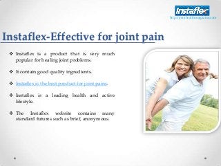 Instaflex-Effective for joint pain
 Instaflex is a product that is very much
popular for healing joint problems.
 It contain good quality ingredients.
 Instaflex is the best product for joint pains.
 Instaflex is a leading health and active
lifestyle.
 The Instaflex website contains many
standard futures such as brief, anonymous.
http://jointhealthmagazine.com
 