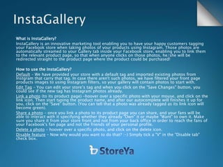 What is InstaGallery?
InstaGallery is an innovative marketing tool enabling you to have your happy customers tagging
your Facebook store when taking photos of your products using Instagram. Those photos are
automatically streamed to your Gallery tab inside your Facebook store, enabling you to link them
to the relevant product page, so that when anyone clicks on those photos, he/she will be
redirected straight to the product page where the product could be purchased!
How to use the InstaGallery?
Default – We have provided your store with a default tag and imported existing photos from
Instgram that carry that tag. In case there aren't such photos, we have filtered your front page
products images to using Instagram filters, so your gallery will contain photos to start with.
Edit Tag – You can edit your store’s tag and when you click on the "Save Changes" button, you
could see if the new tag has Instagram photos already.
Link a photo (to its product page) –hoover over a specific photo with your mouse, and click on the
link icon. Then start typing the product name, and after our autocomplete will finishes it up for
you, click on the “Save” button. (You can tell that a photo was already tagged as its link icon will
become green).
Share a photo – once you link a photo to its product page you can share, and your fans will be
able to interact with it specifying whether they already "Own" it or maybe "Want" to own it. Make
sure you share it from your store front and not from your back office in order to reach the fans of
your Facebook's fan page and not the friends of your personal profile.
Delete a photo – hoover over a specific photo, and click on the delete icon.
Disable feature – Now why would you want to do that? :-) Simply tick a "V" in the "Disable tab"
check box.
 
