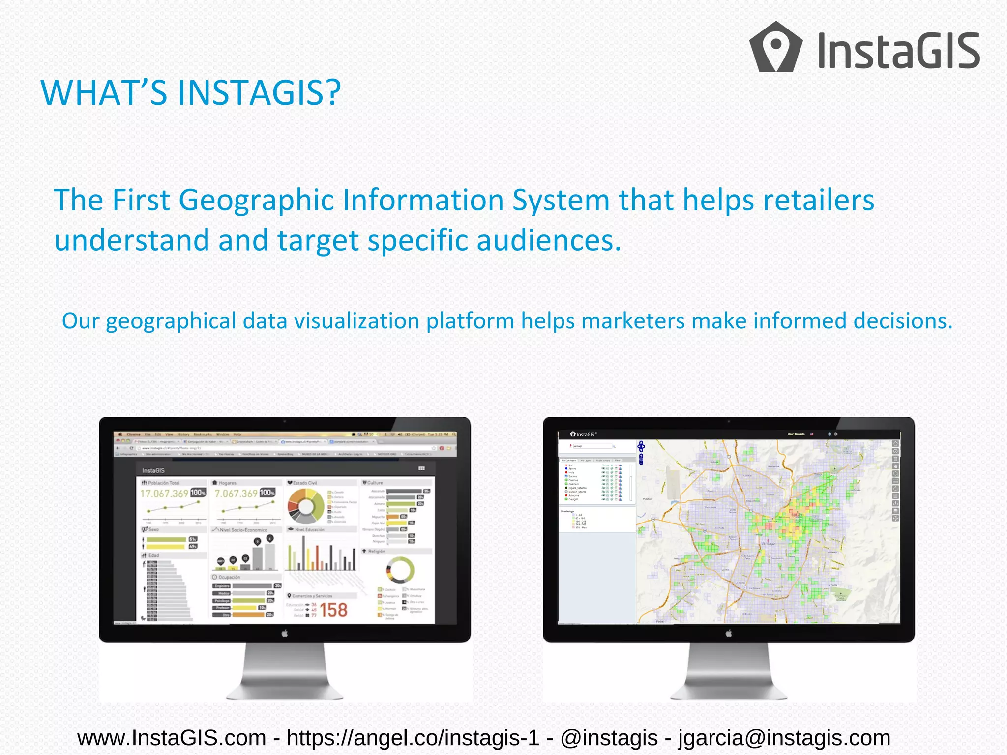 The First Geographic Information System that helps retailers
understand and target specific audiences.
Our geographical data visualization platform helps marketers make informed decisions.
WHAT’S INSTAGIS?
www.InstaGIS.com - https://angel.co/instagis-1 - @instagis - jgarcia@instagis.com