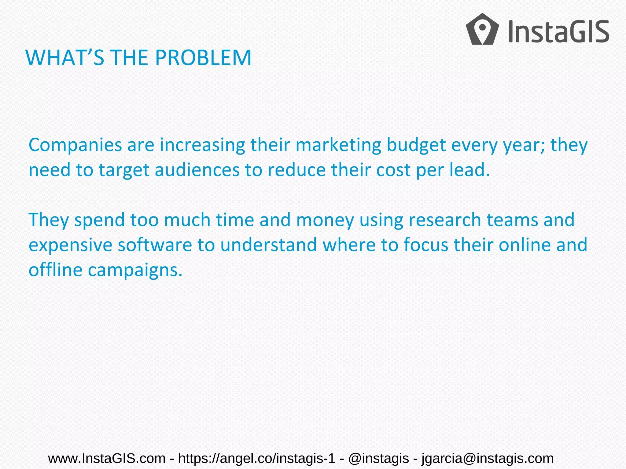 Companies are increasing their marketing budget every year; they
need to target audiences to reduce their cost per lead.
They spend too much time and money using research teams and
expensive software to understand where to focus their online and
offline campaigns.
WHAT’S THE PROBLEM
www.InstaGIS.com - https://angel.co/instagis-1 - @instagis - jgarcia@instagis.com