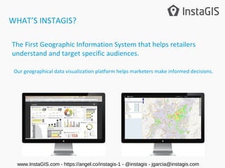 The First Geographic Information System that helps retailers
understand and target specific audiences.
Our geographical data visualization platform helps marketers make informed decisions.
WHAT’S INSTAGIS?
www.InstaGIS.com - https://angel.co/instagis-1 - @instagis - jgarcia@instagis.com
 