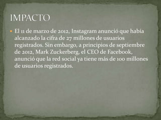  El 11 de marzo de 2012, Instagram anunció que había
 alcanzado la cifra de 27 millones de usuarios
 registrados. Sin embargo, a principios de septiembre
 de 2012, Mark Zuckerberg, el CEO de Facebook,
 anunció que la red social ya tiene más de 100 millones
 de usuarios registrados.
 