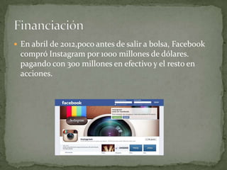  En abril de 2012,poco antes de salir a bolsa, Facebook
 compró Instagram por 1000 millones de dólares.
 pagando con 300 millones en efectivo y el resto en
 acciones.
 