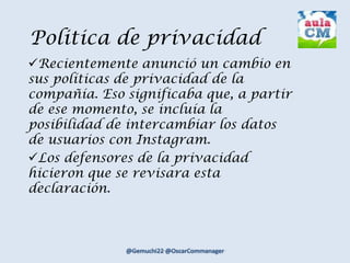 Politica de privacidad
Recientemente anunció un cambio en
sus políticas de privacidad de la
compañía. Eso significaba que, a partir
de ese momento, se incluía la
posibilidad de intercambiar los datos
de usuarios con Instagram.
Los defensores de la privacidad
hicieron que se revisara esta
declaración.
 