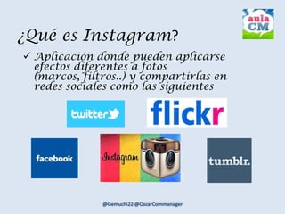 ¿Qué es Instagram?
 Aplicación donde pueden aplicarse
efectos diferentes a fotos
(marcos, filtros..) y compartirlas en
redes sociales como las siguientes
 