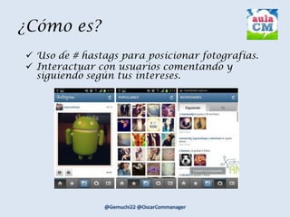¿Cómo es?
 Uso de # hastags para posicionar fotografías.
 Interactuar con usuarios comentando y
siguiendo según tus intereses.
 