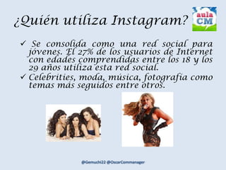 ¿Quién utiliza Instagram?
 Se consolida como una red social para
jóvenes. El 27% de los usuarios de Internet
con edades comprendidas entre los 18 y los
29 años utiliza esta red social.
 Celebrities, moda, música, fotografía como
temas más seguidos entre otros.
 