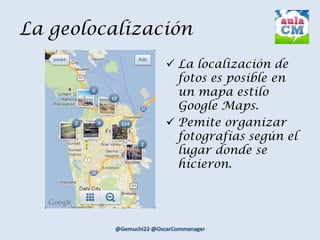 La geolocalización
 La localización de
fotos es posible en
un mapa estilo
Google Maps.
 Pemite organizar
fotografías según el
lugar donde se
hicieron.
 