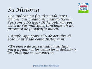 Su Historia
La aplicación fue diseñada para
iPhone. Sus creadores cuando Kevin
Systrom y Krieger Mike optaron por
centrar sus múltiples funciones en un
proyecto de fotografía móvil.
Apple App Store el 6 de octubre de
2010 bautizado como Instagram.
En enero de 2011 añadió hashtags
para ayudar a los usuarios a descubrir
las fotos que se comparten.
 