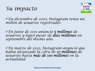 Su impacto
En diciembre de 2010, Instagram tenía un
millón de usuarios registrados.
En junio de 2011 anunció 5 millones de
usuarios y logró pasar de diez millones en
septiembre del mismo año.
En marzo de 2012, Instagram anunció que
había alcanzado la cifra de 27 millones de
usuarios hasta más de 1oo millones en la
actualidad.
 
