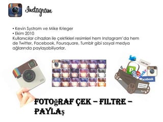 Fotoğraf Çek – Filtre –
Paylaş
• Kevin Systrom ve Mike Krieger
• Ekim 2010
Kullanıcılar cihazları ile çektikleri resimleri hem Instagram’da hem
de Twitter, Facebook, Foursquare, Tumblr gibi sosyal medya
ağlarında paylaşabiliyorlar.
 