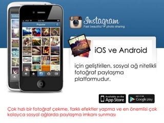 iOS ve Android
Çok hızlı bir fotoğraf çekme, farklı efektler yapma ve en önemlisi çok
kolayca sosyal ağlarda paylaşma imkanı sunması
için geliştirilen, sosyal ağ nitelikli
fotoğraf paylaşma
platformudur.
 