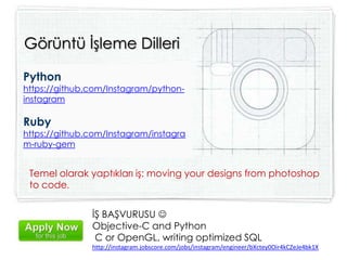 Python
https://github.com/Instagram/python-
instagram
Ruby
https://github.com/Instagram/instagra
m-ruby-gem
Görüntü İşleme Dilleri
Temel olarak yaptıkları iş: moving your designs from photoshop
to code.
İŞ BAŞVURUSU 
Objective-C and Python
C or OpenGL, writing optimized SQL
http://instagram.jobscore.com/jobs/instagram/engineer/bXctey0Oir4kCZeJe4bk1X
 