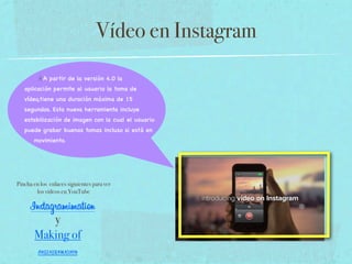 Vídeo en Instagram
A partir de la versión 4.0 la
aplicación permite al usuario la toma de
vídeo,tiene una duración máxima de 15
segundos. Esta nueva herramienta incluye
estabilización de imagen con la cual el usuario
puede grabar buenas tomas incluso si está en
movimiento.

Pincha en los enlaces siguientes para ver
los vídeos en YouTube

Instagramimation
y
Making of
INSTAGRAMATION

 