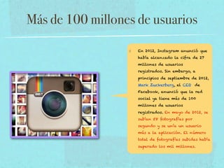 Más de 100 millones de usuarios
En 2012, Instagram anunció que
había alcanzado la cifra de 27
millones de usuarios
registrados. Sin embargo, a
principios de septiembre de 2012,
Mark Zuckerberg, el CEO de
Facebook, anunció que la red
social ya tiene más de 100
millones de usuarios
registrados. En mayo de 2012, se
subían 58 fotografías por
segundo y se unía un usuario
más a la aplicación. El número
total de fotografías subidas había
superado los mil millones.

 