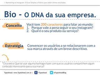 Markteting no Instagram: O Guia Simples e Prático para obter ótimos resultados.

Bio -

O DNA da sua empresa.

Conceito

Você tem 200 caracteres para falar ao mundo:
1.  Porque vale a pena seguir o seu instagram?
2.  Qual é o seu produto ou serviço?

Estratégia

Convencer os usuários a se relacionarem com a
sua marca através de um breve descritivo. 

*Dica extra: Que tal usar alguma hashtag e fazer com que os usuários compartilhem algum
conteúdo interessante para a sua marca?
Typeahead| www.Typeahead.com.br |

/Typeahead

@TypeaheadBlog

 