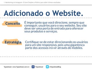 Markteting no Instagram: O Guia Simples e Prático para obter ótimos resultados.

Adicionado o Website.
Conceito

É importante que você direcione, sempre que
conseguir, usuários para o seu website. Seu site
deve ser uma porta de entrada para oferecer
seus produtos e serviços.

Estratégia

Certiﬁque-se de estar direcionando os usuários
para um site responsivo, pois uma gigantesca
parte dos acessos irá vir através de mobiles.

Typeahead| www.Typeahead.com.br |

/Typeahead

@TypeaheadBlog

 