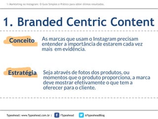 Markteting no Instagram: O Guia Simples e Prático para obter ótimos resultados.

1. Branded Centric Content
Conceito

As marcas que usam o Instagram precisam
entender a importância de estarem cada vez
mais em evidência.

Estratégia

Seja através de fotos dos produtos, ou
momentos que o produto proporciona, a marca
deve mostrar efetivamente o que tem a
oferecer para o cliente.

Typeahead| www.Typeahead.com.br |

/Typeahead

@TypeaheadBlog

 