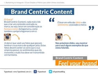 Markteting no Instagram: O Guia Simples e Prático para obter ótimos resultados.

1 Brand Centric Content

A ideia é que você use fotos que possam
lembrar a sua marca de qualquer jeito. Estas
fotos devem conter as cores que a sua
empresa possui, os sentimentos que ela
transmite, e tudo isso deve ser transmitido
em harmonia.

“

É focar em volta das ideias e dos
sentimentos associados a marca.

“

O Que é?
Brand Centric Content, nada mais é do
que criar um conteúdo centrado na
marca, ou seja, levar em consideração as
formas e cores da logomarca, como
também a própria logomarca em si.

Nos próximos slides, vou mostrar
para você alguns exemplos do que
estou falando.

Brand Centric Content

Feel your brand

Typeahead| www.Typeahead.com.br |

/Typeahead

@TypeaheadBlog

 