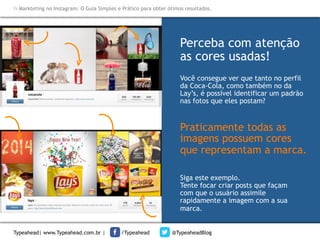 Markteting no Instagram: O Guia Simples e Prático para obter ótimos resultados.

Perceba com atenção
as cores usadas!	
  
Você consegue ver que tanto no perfil
da Coca-Cola, como também no da
Lay’s, é possível identificar um padrão
nas fotos que eles postam?

Praticamente todas as
imagens possuem cores
que representam a marca.
Siga este exemplo.
Tente focar criar posts que façam
com que o usuário assimile
rapidamente a imagem com a sua
marca.
Typeahead| www.Typeahead.com.br |

/Typeahead

@TypeaheadBlog

 