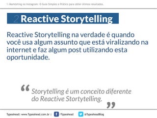 Markteting no Instagram: O Guia Simples e Prático para obter ótimos resultados.

2 Reactive Storytelling
Reactive Storytelling na verdade é quando
você usa algum assunto que está viralizando na
internet e faz algum post utilizando esta
oportunidade. 

Typeahead| www.Typeahead.com.br |

“

“

Storytelling é um conceito diferente 
do Reactive Stortytelling.
/Typeahead

@TypeaheadBlog

 