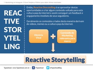 Markteting no Instagram: O Guia Simples e Prático para obter ótimos resultados.



REAC
TIVE
STOR
YTEL
LING

Então, Reactive Storytelling é se aproveitar destas
oportunidades e criar algum conteúdo voltado para esta
cultura pop da internet e assim conseguir um feedback e
engajamento imediato de seus seguidores.
Geralmente os conteúdos criados desta maneira derivam
de vídeos, memes ou a cultura pop da internet.


História 
Viral

Conteúdo de
Marketing
relevanta para
marca

Reactive Storytelling
Typeahead| www.Typeahead.com.br |

/Typeahead

@TypeaheadBlog

 