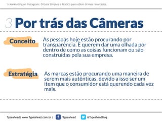 Markteting no Instagram: O Guia Simples e Prático para obter ótimos resultados.

3 Por trás das Câmeras
Conceito

As pessoas hoje estão procurando por
transparência. E querem dar uma olhada por
dentro de como as coisas funcionam ou são
construídas pela sua empresa. 

Estratégia

As marcas estão procurando uma maneira de
serem mais autênticas, devido a isso ser um
item que o consumidor está querendo cada vez
mais.

Typeahead| www.Typeahead.com.br |

/Typeahead

@TypeaheadBlog

 