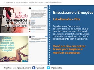 Markteting no Instagram: O Guia Simples e Prático para obter ótimos resultados.

Entusiasmo e Emoções
Labellamaﬁa e Dits
Espalhar emoções aos seus
consumidores ou ao público-alvo é
uma das maneiras mais efetivas de
conseguir compartilhamentos, likes,
	
  
cometários, ou qualquer outro tipo
de engajamento com a sua marca.

Você precisa encontrar
frases para inspirar e
motivar as pessoas.

Typeahead| www.Typeahead.com.br |

/Typeahead

@TypeaheadBlog

 