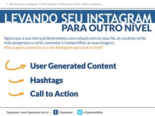 Markteting no Instagram: O Guia Simples e Prático para obter ótimos resultados.

LEVANDO SEU INSTAGRAM
PARA OUTRO NÍVEL

Agora que a sua marca já desenvolveu uma relação com os seus fãs, os usuários serão
mais propensos a curtir, comentar e compartilhar as suas imagens. 
Mas e agora, como levar o seu Instagram para outro nível?

User Generated Content
Hashtags
Call to Action
Typeahead| www.Typeahead.com.br |

/Typeahead

@TypeaheadBlog

 